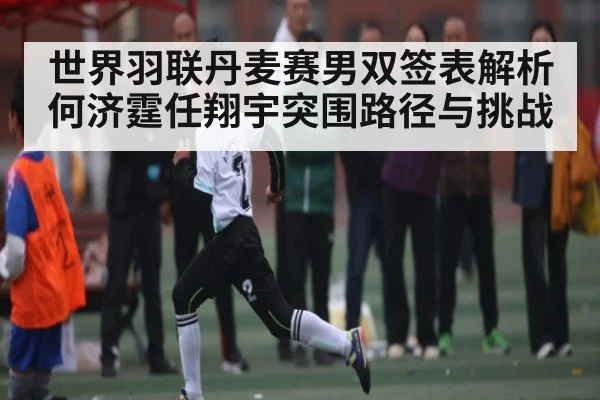 世界羽联丹麦赛男双签表解析 何济霆任翔宇突围路径与挑战