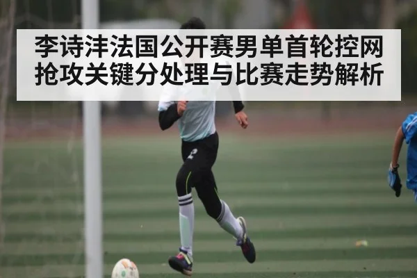 李诗沣法国公开赛男单首轮控网抢攻关键分处理与比赛走势解析